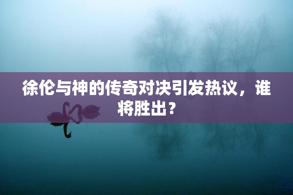 徐伦与神的传奇对决引发热议，谁将胜出？