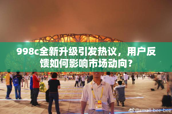 998c全新升级引发热议，用户反馈如何影响市场动向？