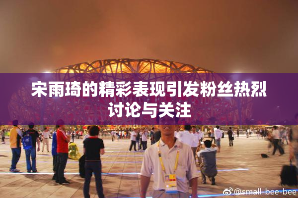 宋雨琦的精彩表现引发粉丝热烈讨论与关注