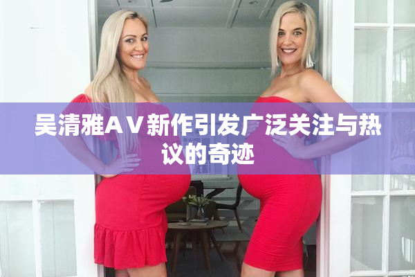吴清雅AⅤ新作引发广泛关注与热议的奇迹