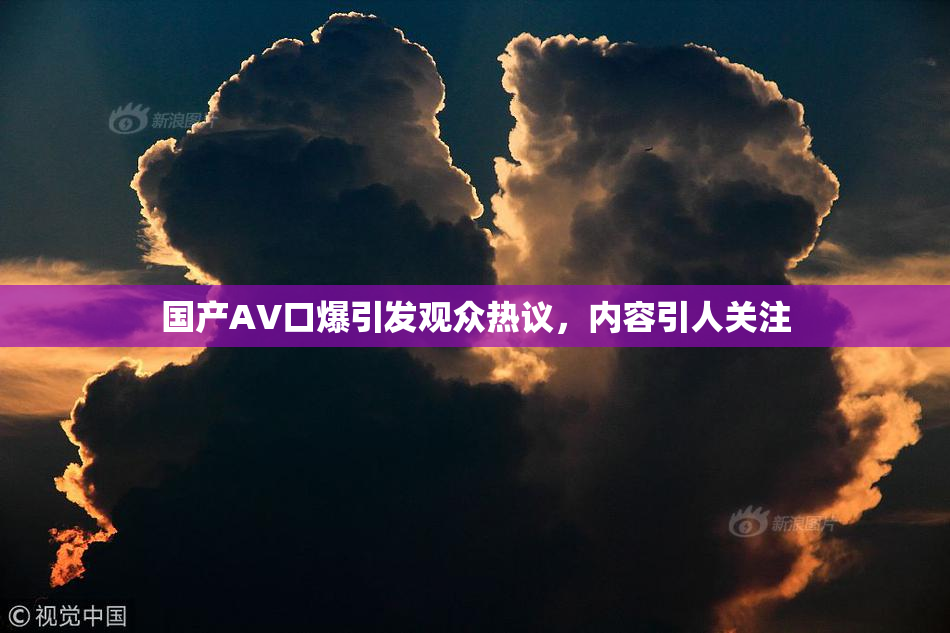 国产AV口爆引发观众热议，内容引人关注