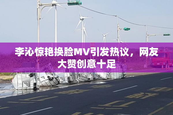李沁惊艳换脸MV引发热议，网友大赞创意十足