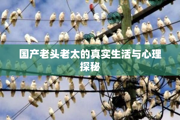 国产老头老太的真实生活与心理探秘