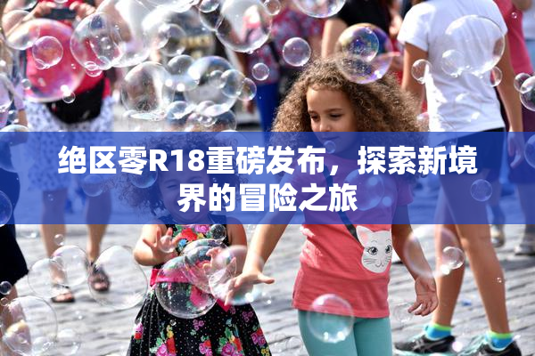 绝区零R18重磅发布，探索新境界的冒险之旅