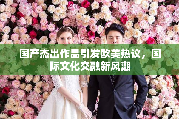 国产杰出作品引发欧美热议，国际文化交融新风潮