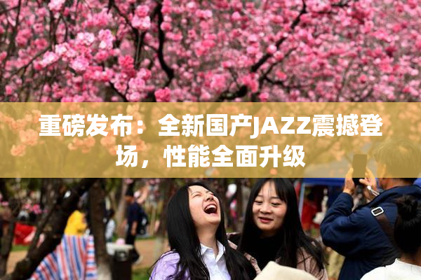重磅发布：全新国产JAZZ震撼登场，性能全面升级