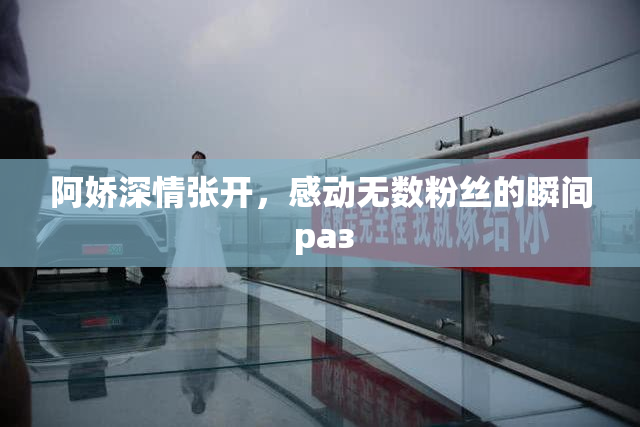 阿娇深情张开，感动无数粉丝的瞬间 раз