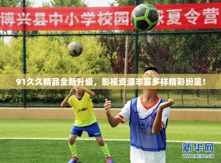 91久久精品全新升级，影视资源丰富多样精彩纷呈！