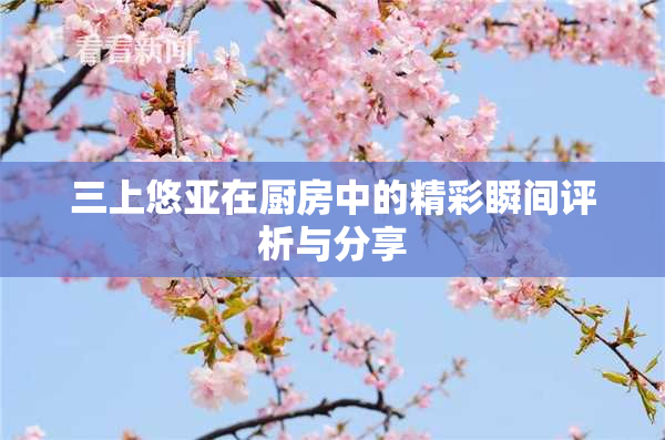 三上悠亚在厨房中的精彩瞬间评析与分享
