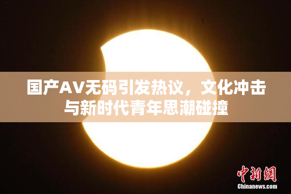 国产AV无码引发热议，文化冲击与新时代青年思潮碰撞