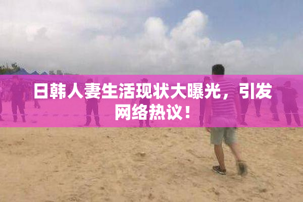 日韩人妻生活现状大曝光，引发网络热议！