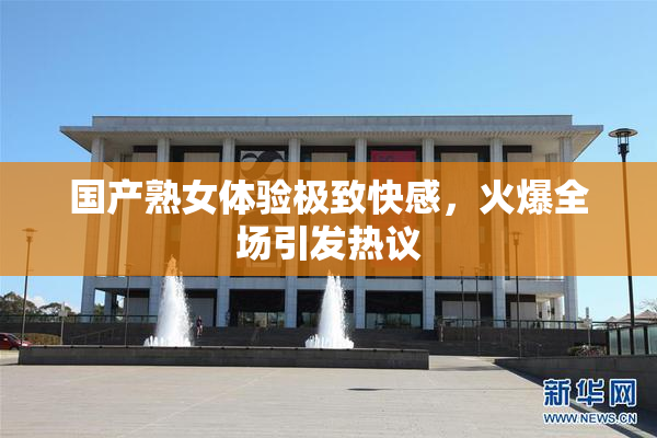 国产熟女体验极致快感，火爆全场引发热议