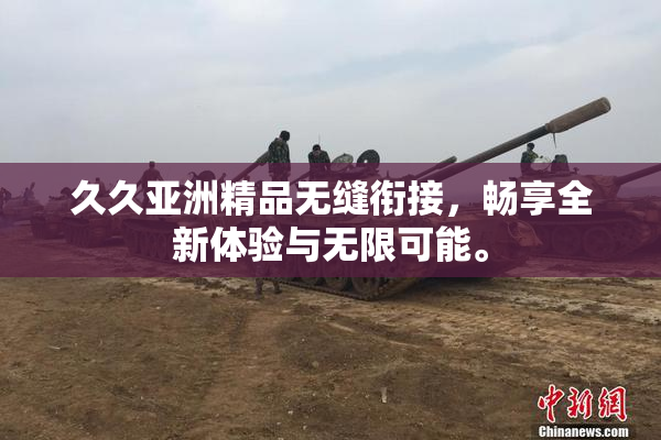 久久亚洲精品无缝衔接，畅享全新体验与无限可能。