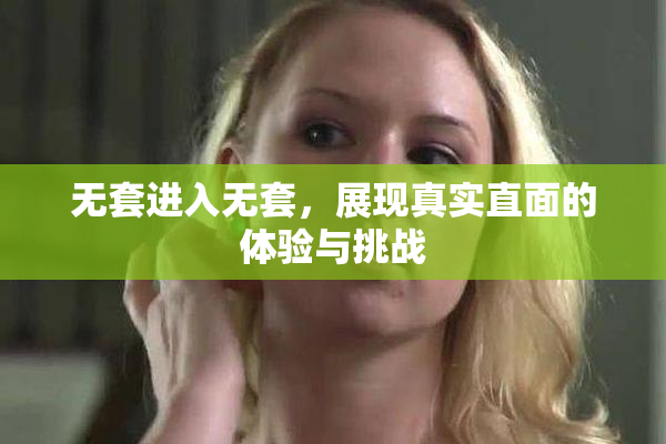 无套进入无套，展现真实直面的体验与挑战