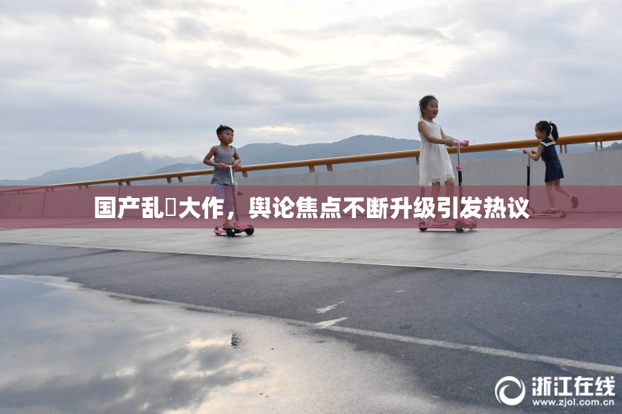国产乱婬大作，舆论焦点不断升级引发热议
