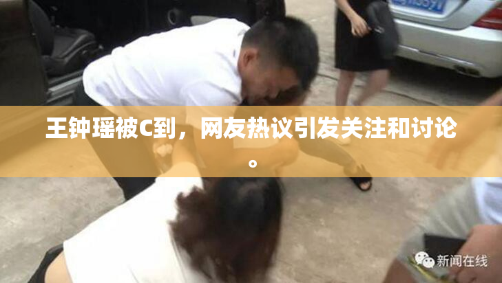 王钟瑶被C到，网友热议引发关注和讨论。
