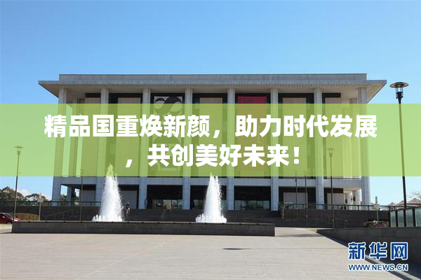 精品国重焕新颜，助力时代发展，共创美好未来！