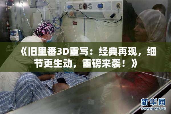 《旧里番3D重写：经典再现，细节更生动，重磅来袭！》