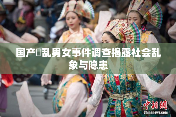 国产婬乱男女事件调查揭露社会乱象与隐患