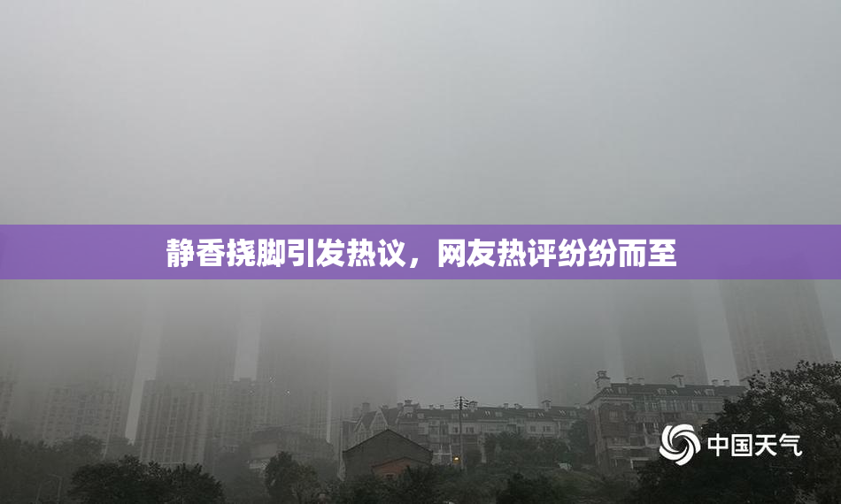 静香挠脚引发热议，网友热评纷纷而至