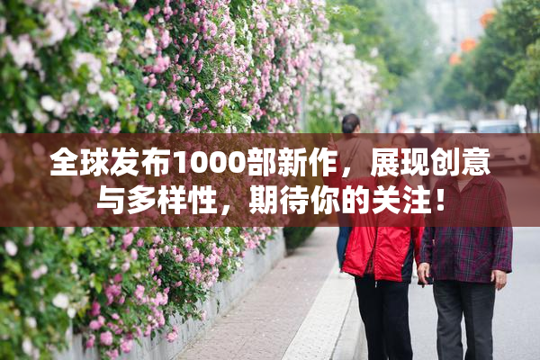 全球发布1000部新作，展现创意与多样性，期待你的关注！