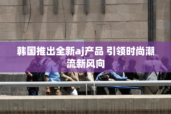 韩国推出全新aj产品 引领时尚潮流新风向