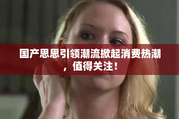 国产思思引领潮流掀起消费热潮，值得关注！