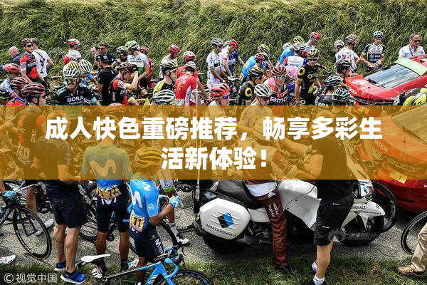 成人快色重磅推荐，畅享多彩生活新体验！