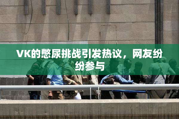 VK的憋尿挑战引发热议，网友纷纷参与
