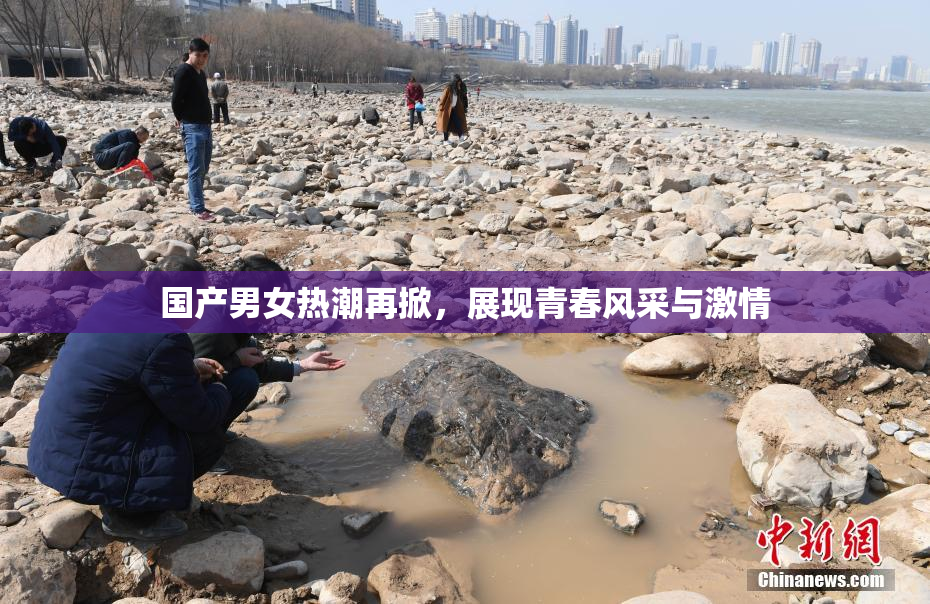国产男女热潮再掀，展现青春风采与激情