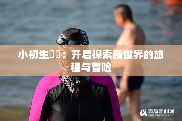 小初生❌‌：开启探索新世界的旅程与冒险