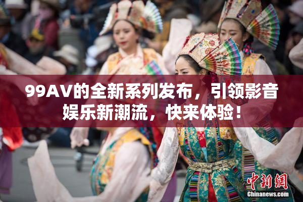 99AV的全新系列发布，引领影音娱乐新潮流，快来体验！