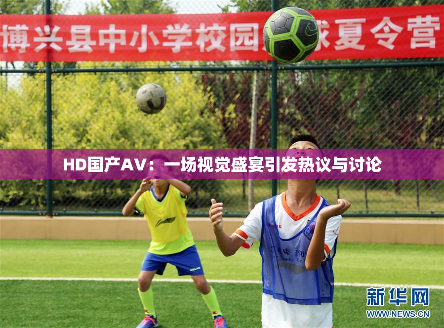 HD国产AV：一场视觉盛宴引发热议与讨论