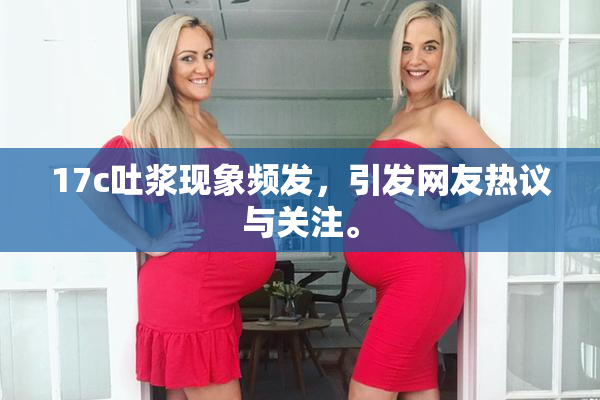 17c吐浆现象频发，引发网友热议与关注。