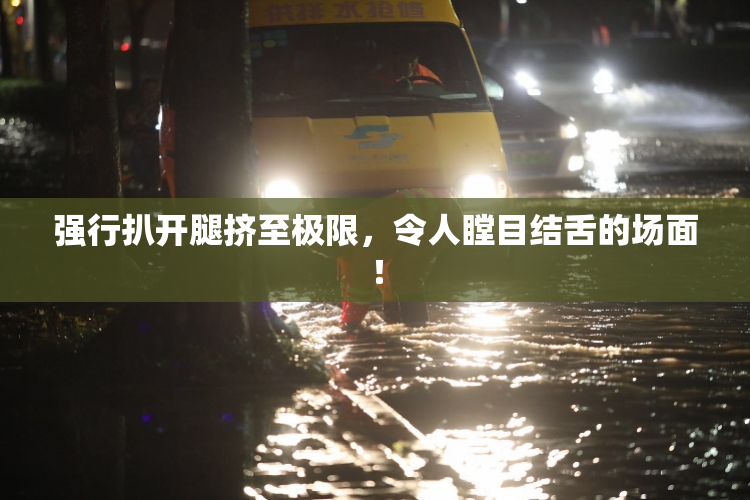 强行扒开腿挤至极限，令人瞠目结舌的场面！