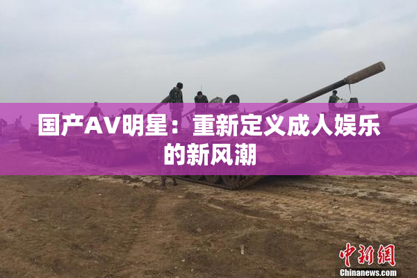 国产AV明星：重新定义成人娱乐的新风潮