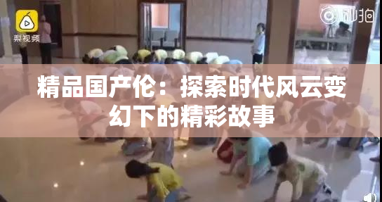 精品国产伦：探索时代风云变幻下的精彩故事