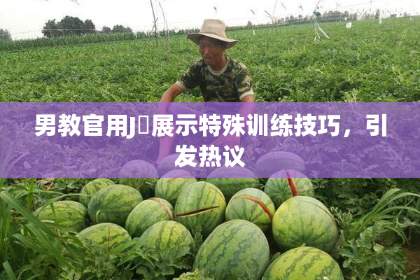男教官用J亅展示特殊训练技巧，引发热议