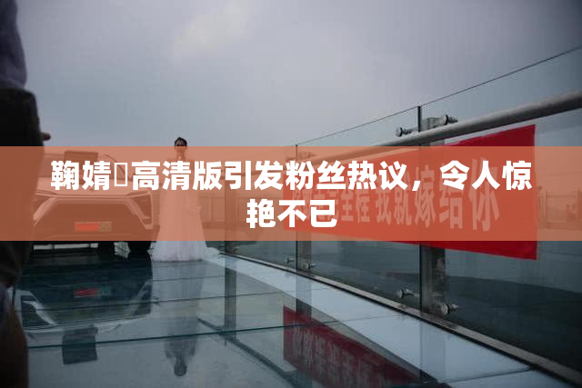 鞠婧祎高清版引发粉丝热议，令人惊艳不已