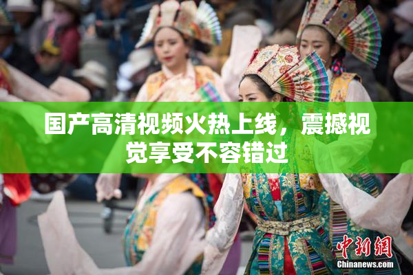 国产高清视频火热上线，震撼视觉享受不容错过