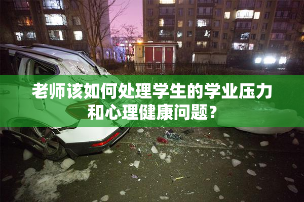 老师该如何处理学生的学业压力和心理健康问题？