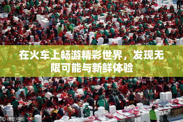 在火车上畅游精彩世界，发现无限可能与新鲜体验