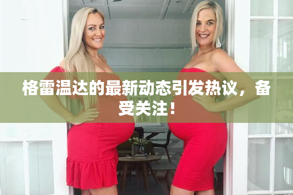 格雷温达的最新动态引发热议，备受关注！