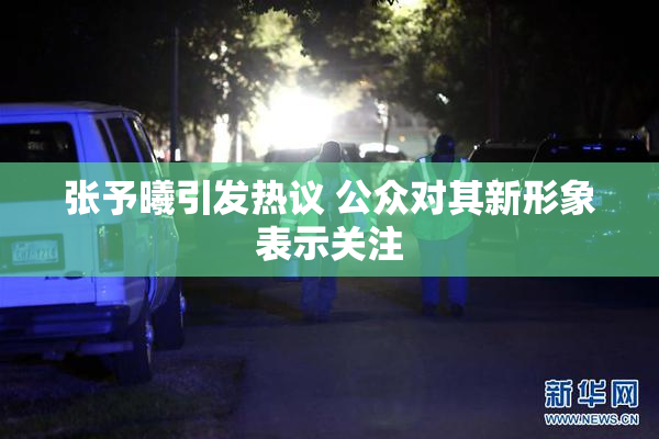 张予曦引发热议 公众对其新形象表示关注