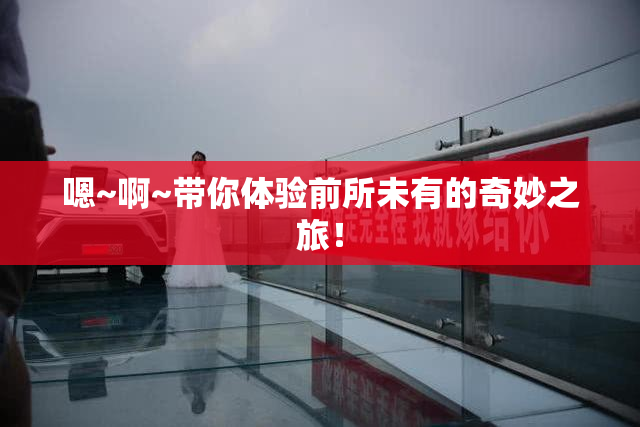 嗯~啊~带你体验前所未有的奇妙之旅！