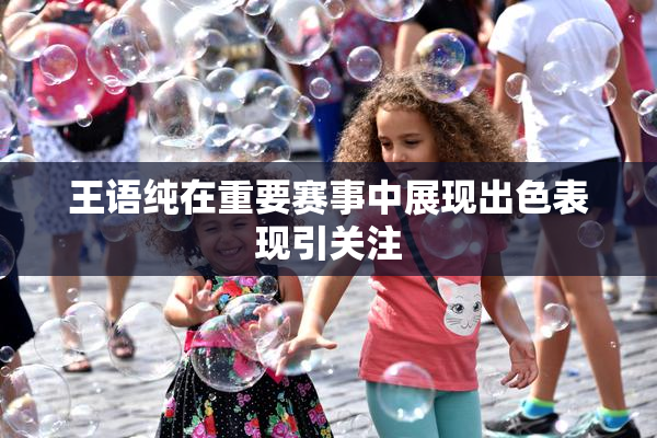 王语纯在重要赛事中展现出色表现引关注