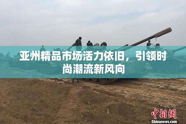 亚州精品市场活力依旧，引领时尚潮流新风向