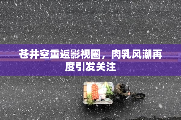 苍井空重返影视圈，肉乳风潮再度引发关注