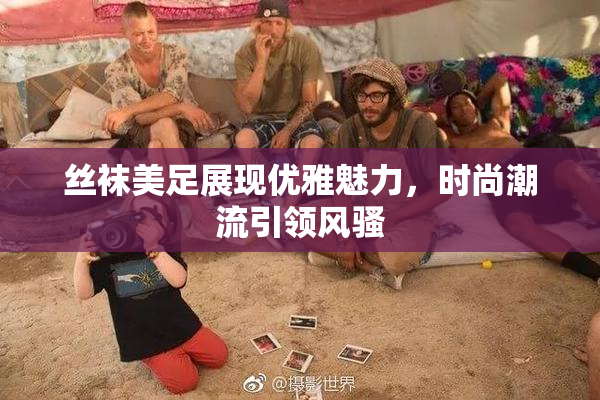 丝袜美足展现优雅魅力，时尚潮流引领风骚