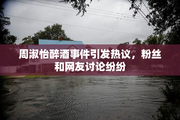 周淑怡醉酒事件引发热议，粉丝和网友讨论纷纷
